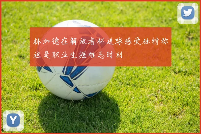 林加德在解放者杯进球感受独特称这是职业生涯难忘时刻