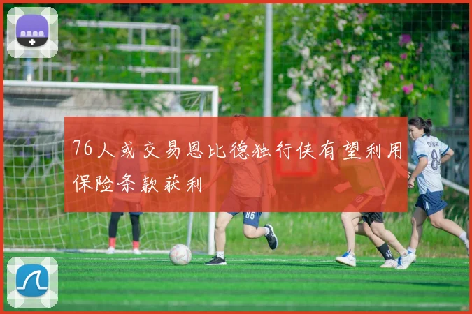 76人或交易恩比德独行侠有望利用保险条款获利