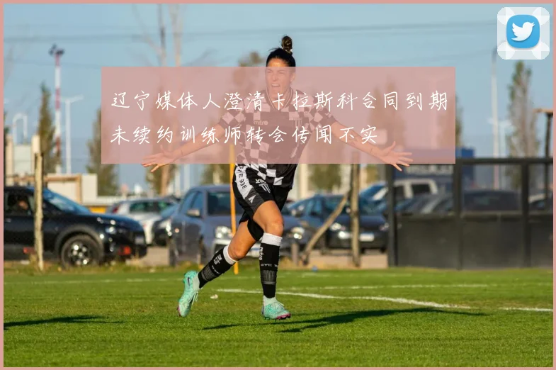 辽宁媒体人澄清卡拉斯科合同到期未续约训练师转会传闻不实