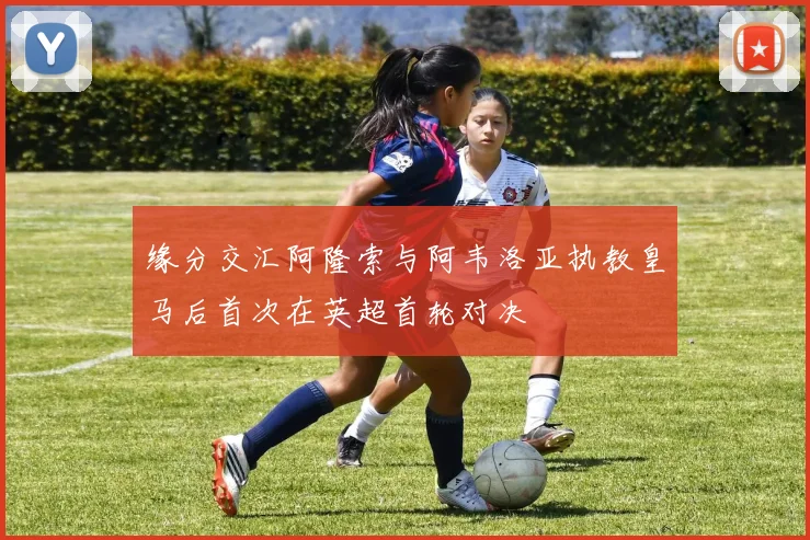 缘分交汇阿隆索与阿韦洛亚执教皇马后首次在英超首轮对决