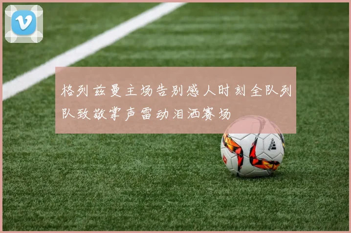 格列兹曼主场告别感人时刻全队列队致敬掌声雷动泪洒赛场