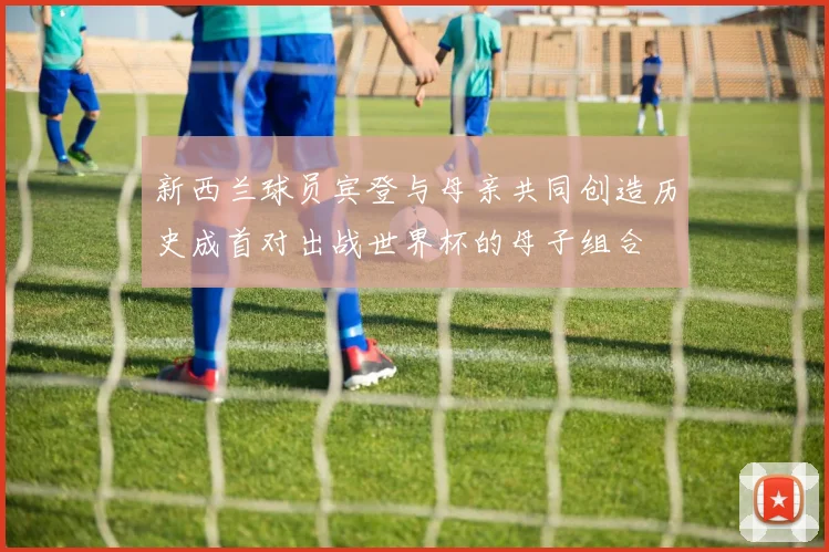 新西兰球员宾登与母亲共同创造历史成首对出战世界杯的母子组合