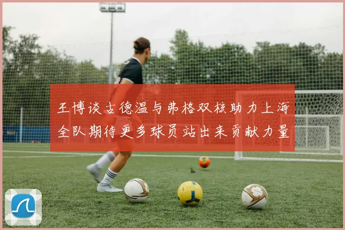 王博谈古德温与弗格双核助力上海全队期待更多球员站出来贡献力量
