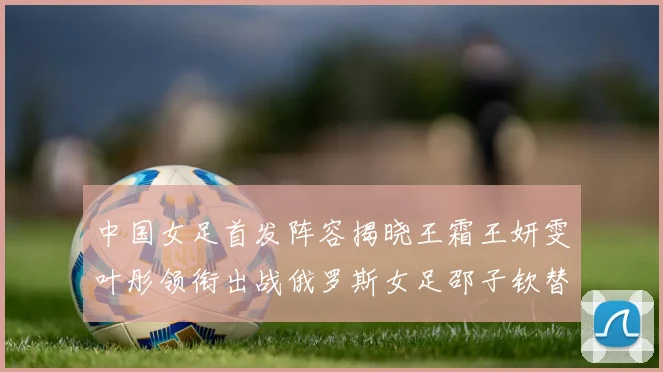中国女足首发阵容揭晓王霜王妍雯叶彤领衔出战俄罗斯女足邵子钦替补待命