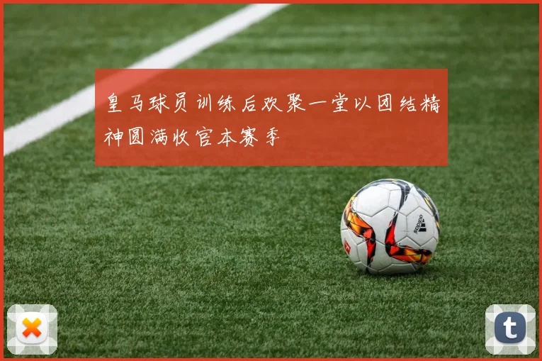 皇马球员训练后欢聚一堂以团结精神圆满收官本赛季