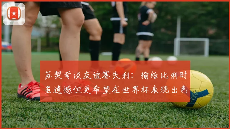 苏契奇谈友谊赛失利：输给比利时虽遗憾但更希望在世界杯表现出色