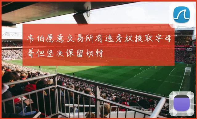 韦伯愿意交易所有选秀权换取字母哥但坚决保留切特