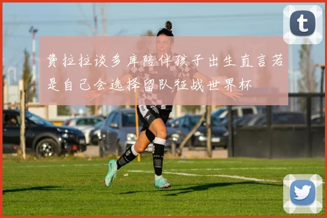 费拉拉谈多库陪伴孩子出生直言若是自己会选择留队征战世界杯