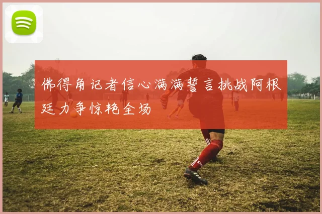 佛得角记者信心满满誓言挑战阿根廷力争惊艳全场