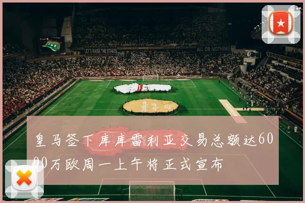 皇马签下库库雷利亚交易总额达6000万欧周一上午将正式宣布