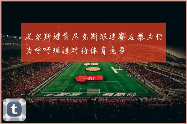 皮尔斯谴责尼克斯球迷赛后暴力行为呼吁理性对待体育竞争