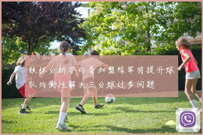 铁林分析字母哥加盟绿军将提升球队均衡性解决三分球过多问题