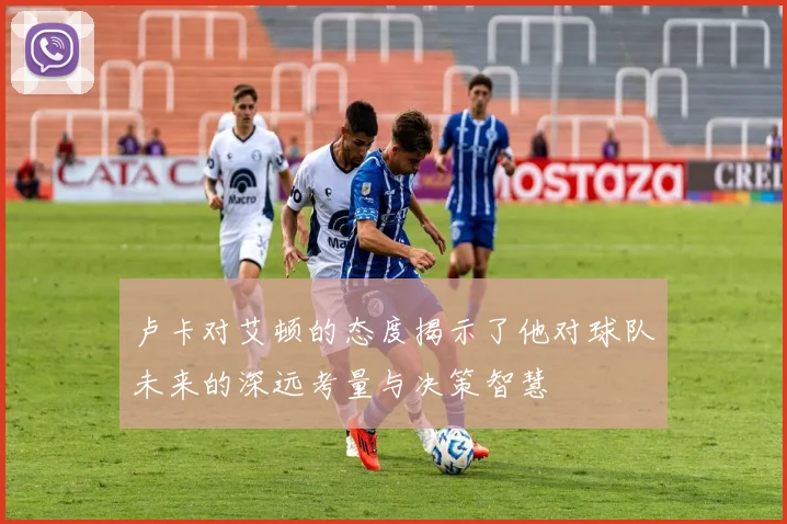 卢卡对艾顿的态度揭示了他对球队未来的深远考量与决策智慧